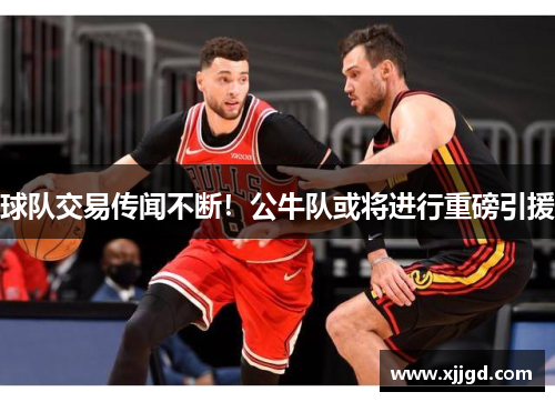 球队交易传闻不断！公牛队或将进行重磅引援
